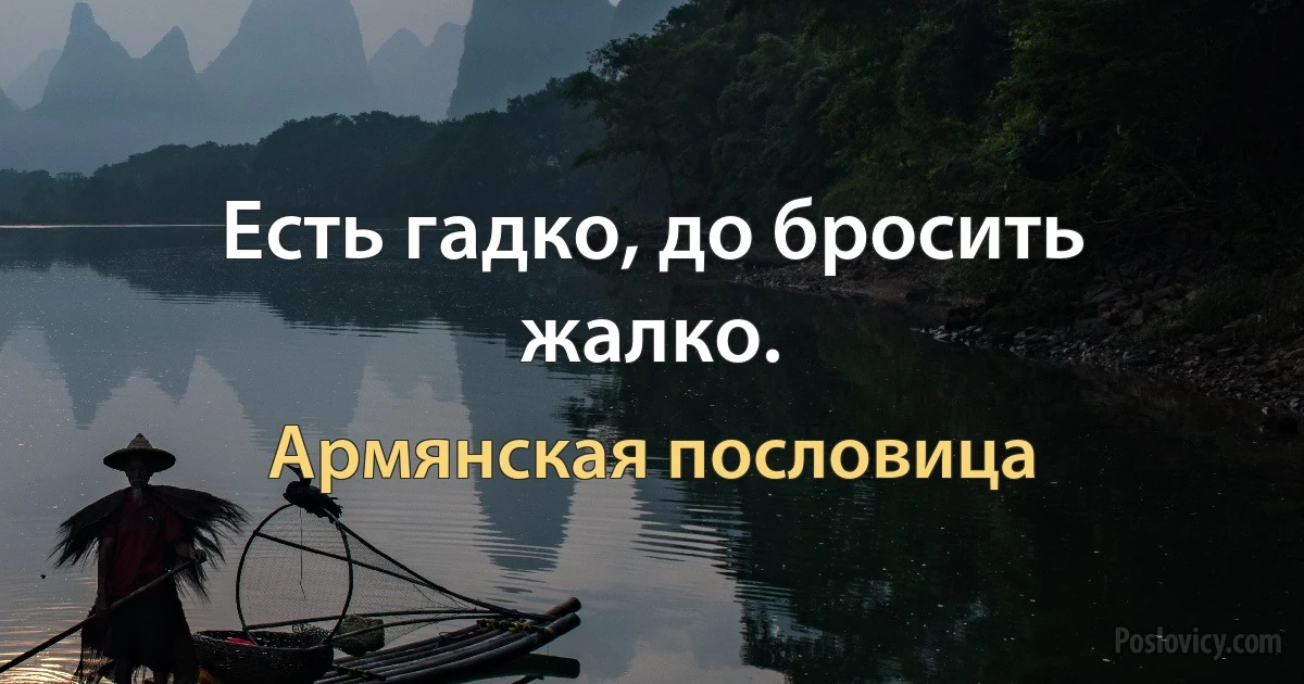 Есть гадко, до бросить жалко. (Армянская пословица)