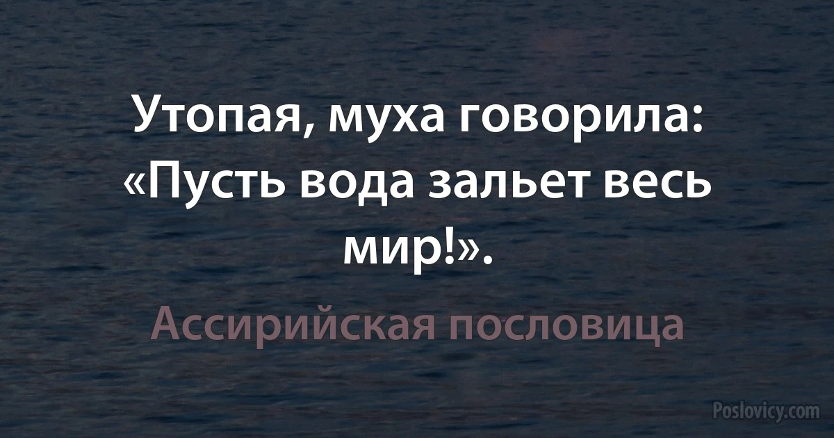 Утопая, муха говорила: «Пусть вода зальет весь мир!». (Ассирийская пословица)