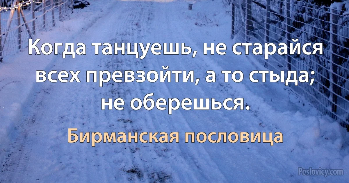 Когда танцуешь, не старайся всех превзойти, а то стыда; не оберешься. (Бирманская пословица)