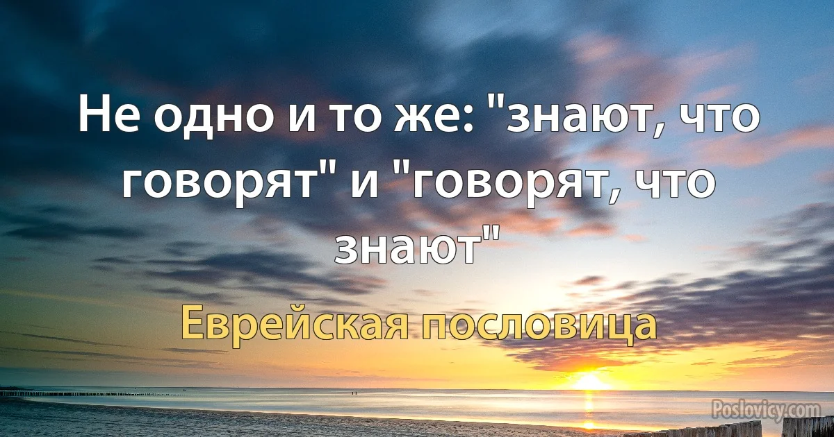 Не одно и то же: "знают, что говорят" и "говорят, что знают" (Еврейская пословица)