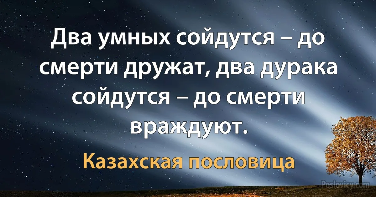 Два умных сойдутся – до смерти дружат, два дурака сойдутся – до смерти враждуют. (Казахская пословица)