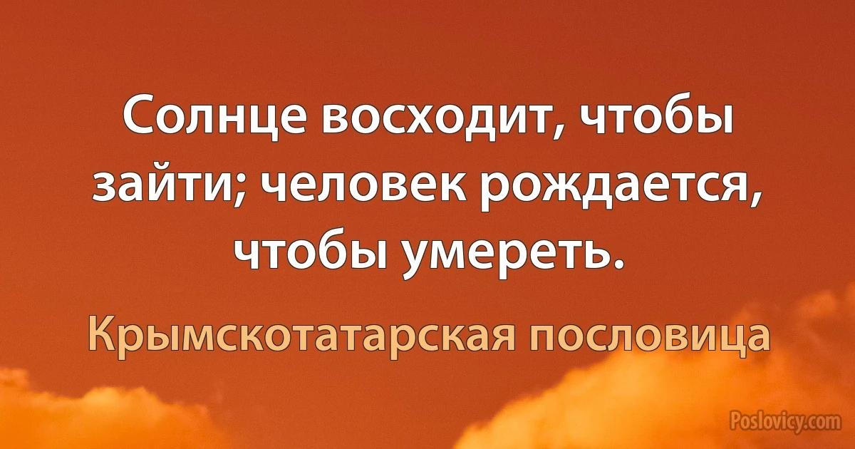 Солнце восходит, чтобы зайти; человек рождается, чтобы умереть. (Крымскотатарская пословица)