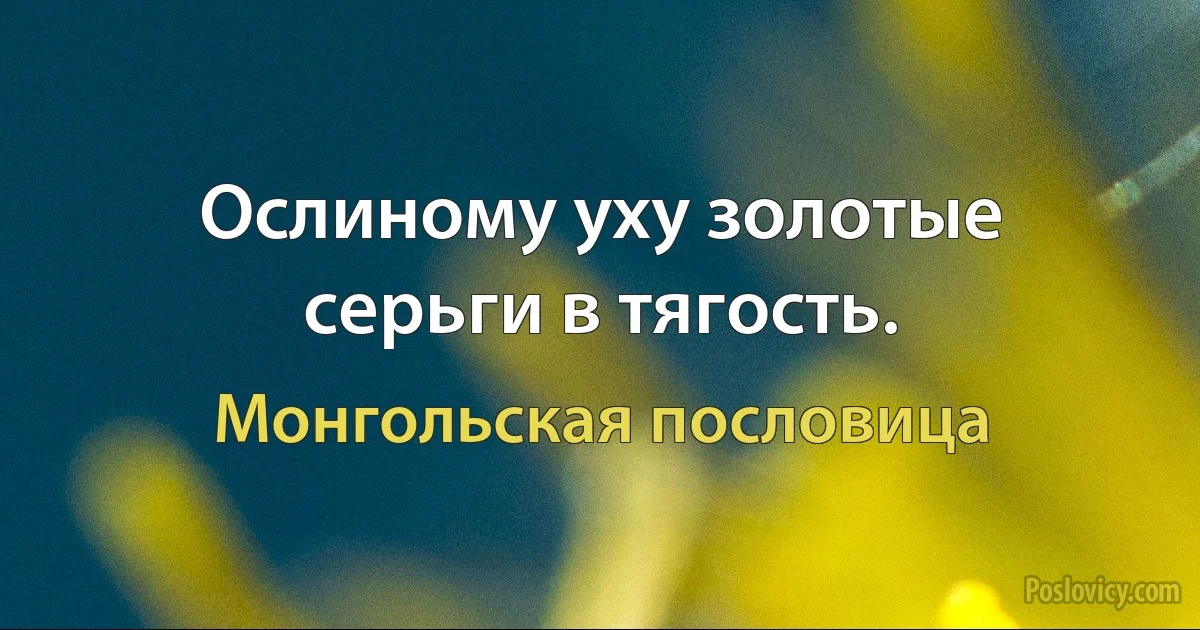 Ослиному уху золотые серьги в тягость. (Монгольская пословица)