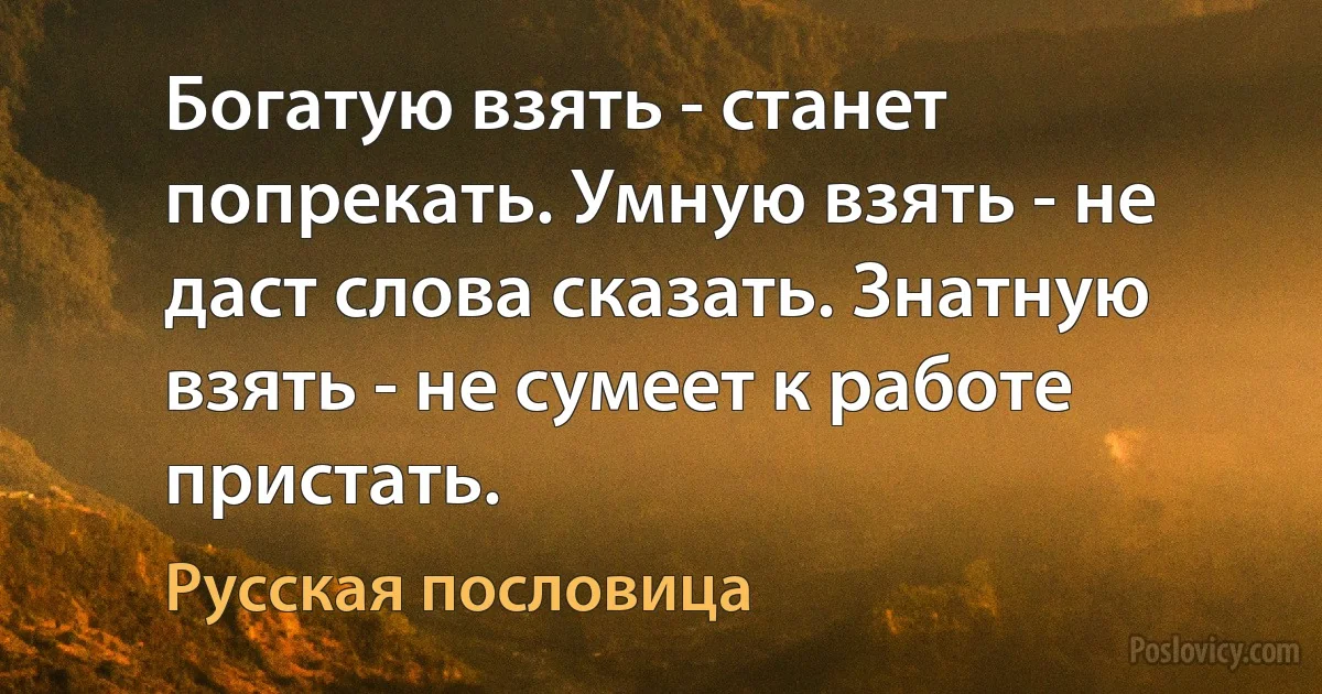 Богатую взять - станет попрекать. Умную взять - не даст слова сказать. Знатную взять - не сумеет к работе пристать. (Русская пословица)