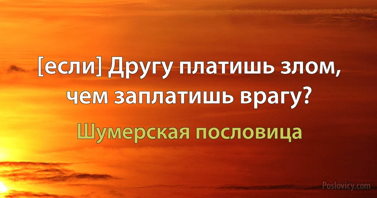 [если] Другу платишь злом, чем заплатишь врагу? (Шумерская пословица)