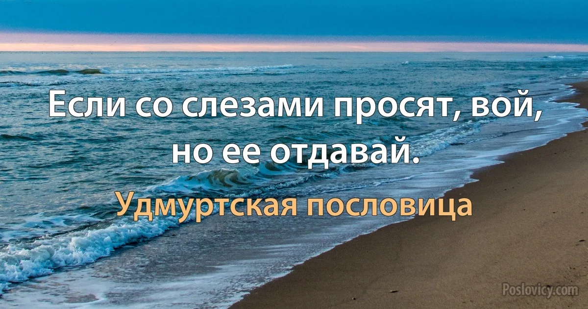 Если со слезами просят, вой, но ее отдавай. (Удмуртская пословица)