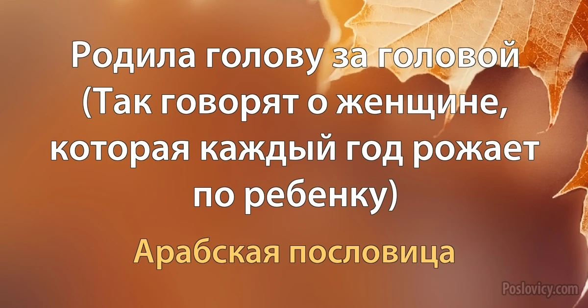 Родила голову за головой (Так говорят о женщине, которая каждый год рожает по ребенку) (Арабская пословица)