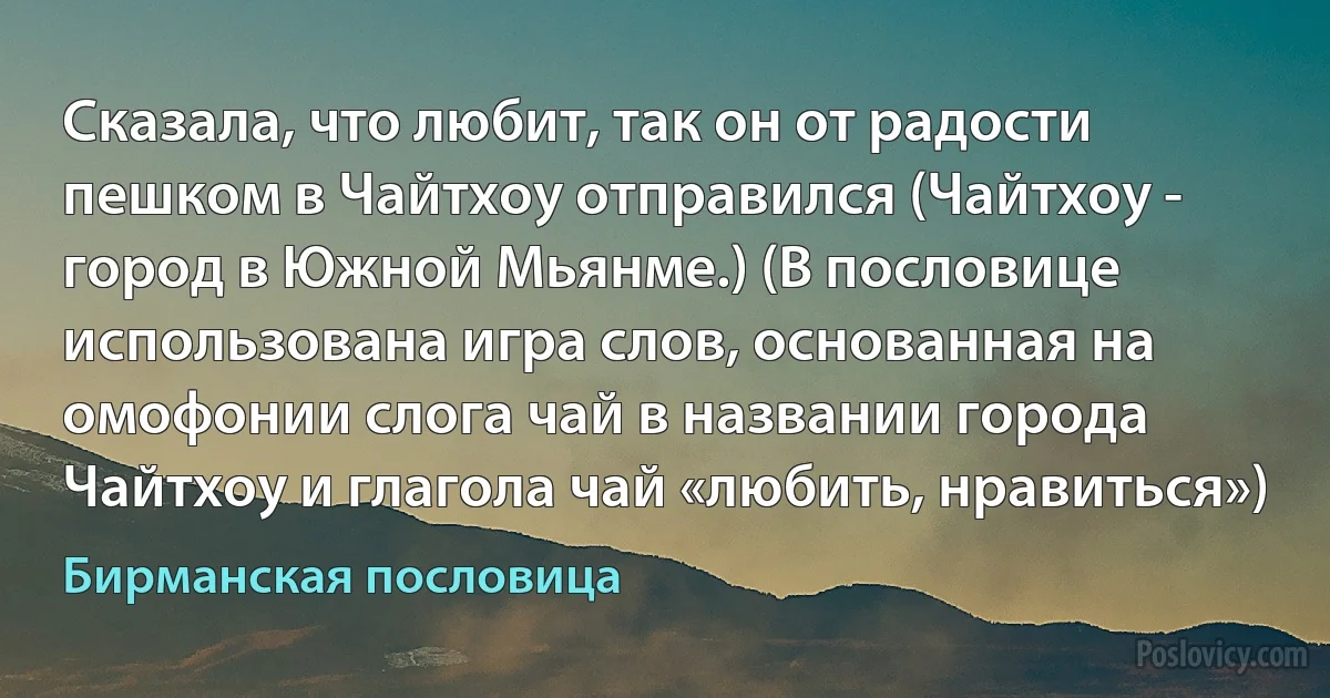 Сказала, что любит, так он от радости пешком в Чайтхоу отправился (Чайтхоу - город в Южной Мьянме.) (В пословице использована игра слов, основанная на омофонии слога чай в названии города Чайтхоу и глагола чай «любить, нравиться») (Бирманская пословица)