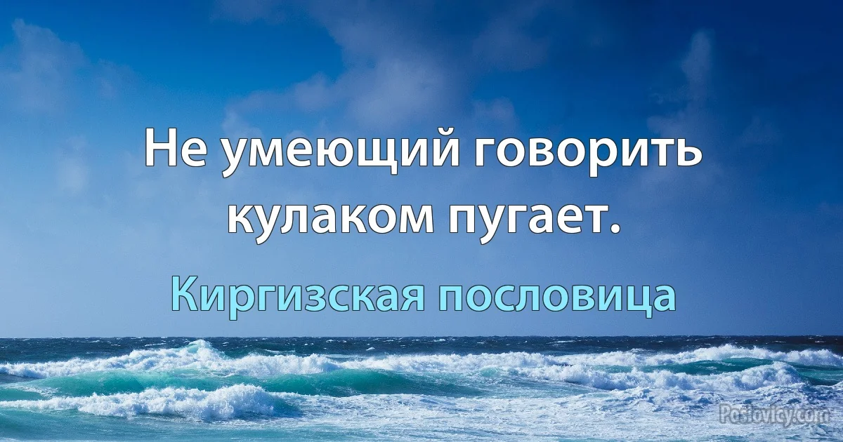 Не умеющий говорить кулаком пугает. (Киргизская пословица)