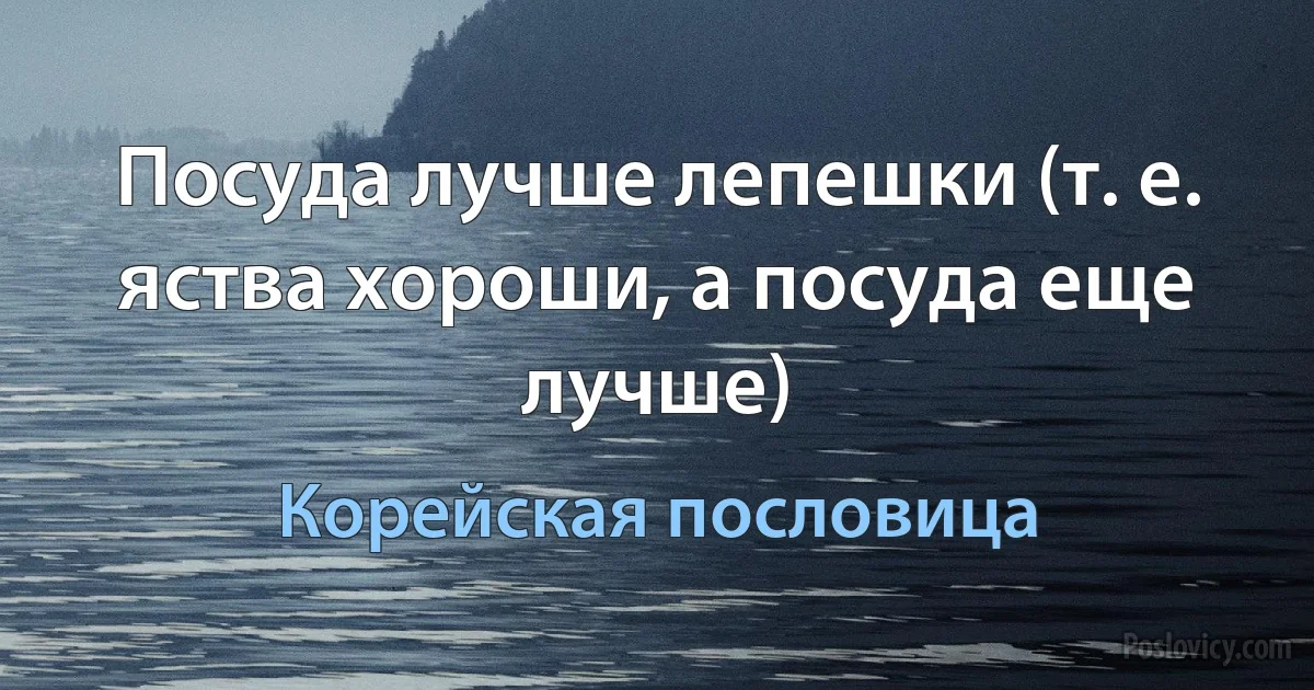 Посуда лучше лепешки (т. е. яства хороши, а посуда еще лучше) (Корейская пословица)