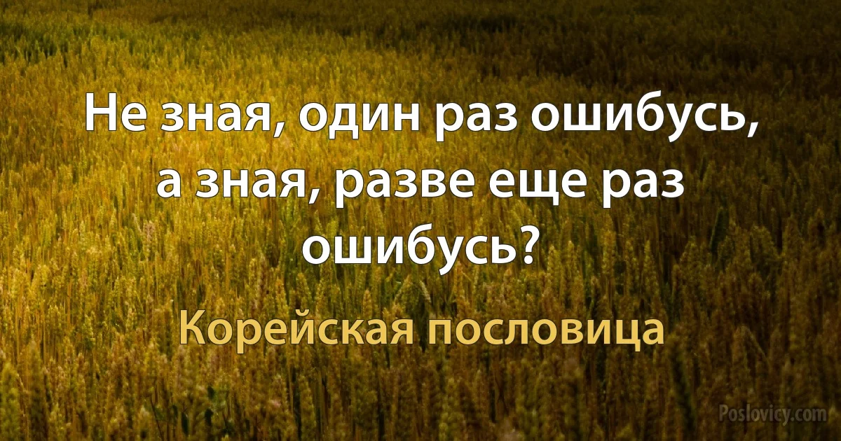 Не зная, один раз ошибусь, а зная, разве еще раз ошибусь? (Корейская пословица)