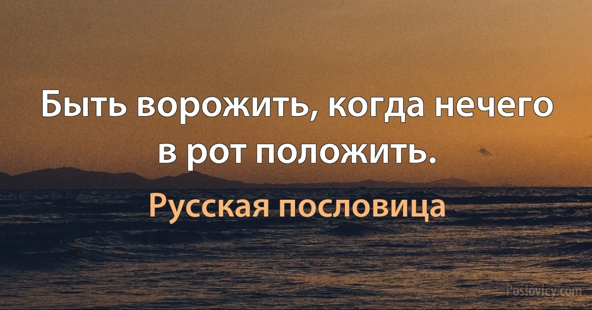 Быть ворожить, когда нечего в рот положить. (Русская пословица)