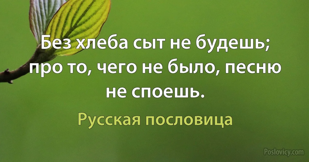 Без хлеба сыт не будешь; про то, чего не было, песню не споешь. (Русская пословица)