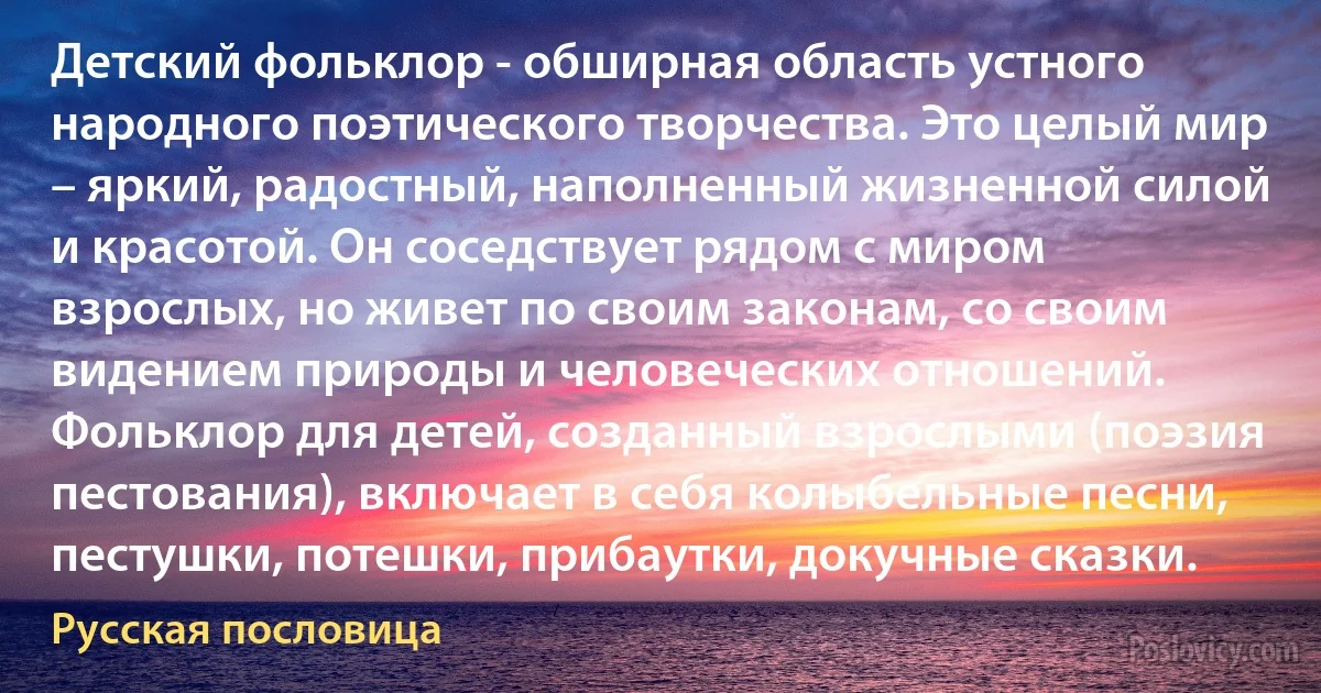 Детский фольклор - обширная область устного народного поэтического творчества. Это целый мир – яркий, радостный, наполненный жизненной силой и красотой. Он соседствует рядом с миром взрослых, но живет по своим законам, со своим видением природы и человеческих отношений. Фольклор для детей, созданный взрослыми (поэзия пестования), включает в себя колыбельные песни, пестушки, потешки, прибаутки, докучные сказки. (Русская пословица)