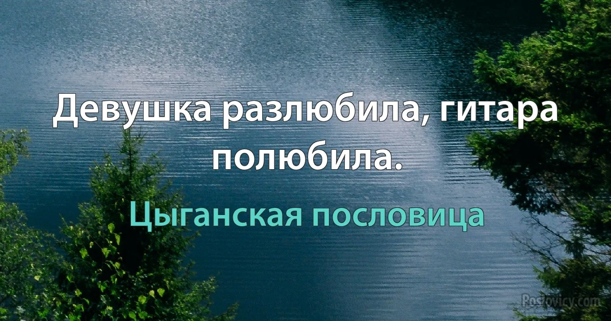 Девушка разлюбила, гитара полюбила. (Цыганская пословица)