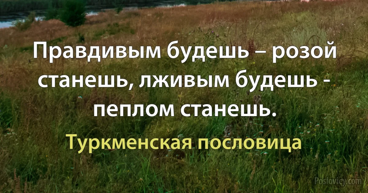 Правдивым будешь – розой станешь, лживым будешь - пеплом станешь. (Туркменская пословица)