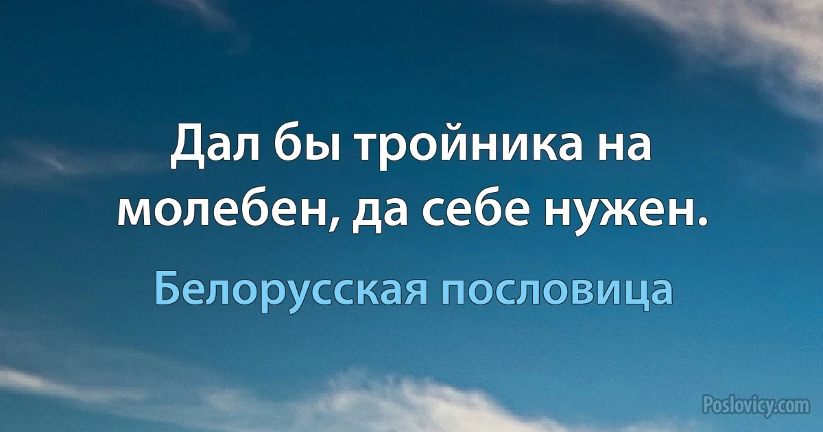 Дал бы тройника на молебен, да себе нужен. (Белорусская пословица)