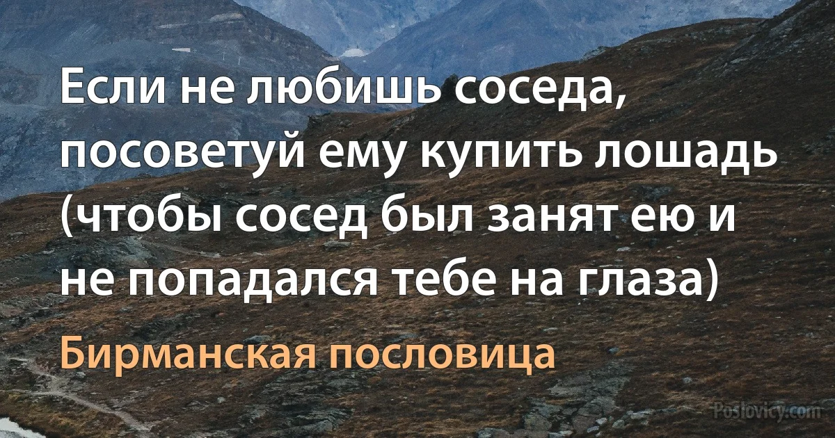 Если не любишь соседа, посоветуй ему купить лошадь (чтобы сосед был занят ею и не попадался тебе на глаза) (Бирманская пословица)