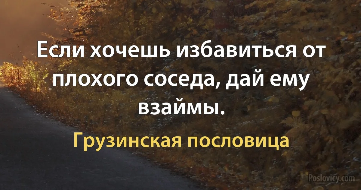 Если хочешь избавиться от плохого соседа, дай ему взаймы. (Грузинская пословица)