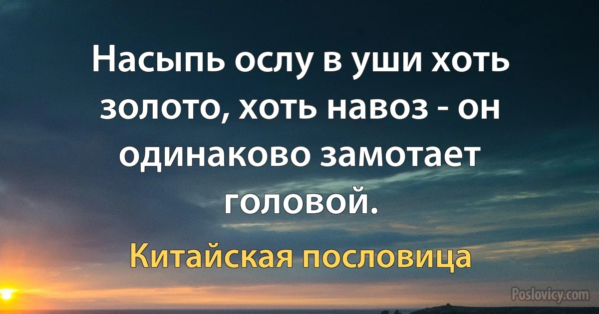 Насыпь ослу в уши хоть золото, хоть навоз - он одинаково замотает головой. (Китайская пословица)