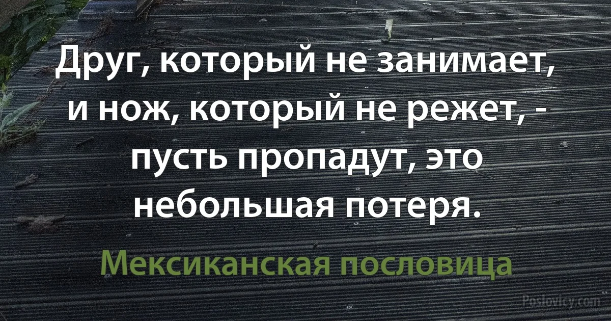 Друг, который не занимает, и нож, который не режет, - пусть пропадут, это небольшая потеря. (Мексиканская пословица)