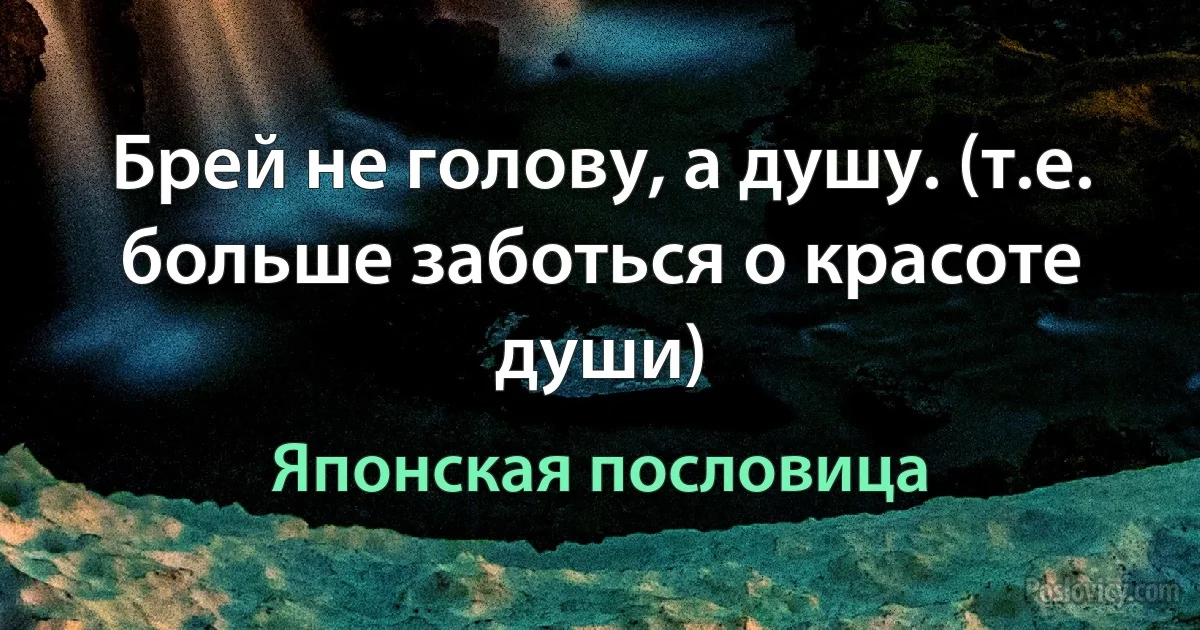 Брей не голову, а душу. (т.е. больше заботься о красоте души) (Японская пословица)