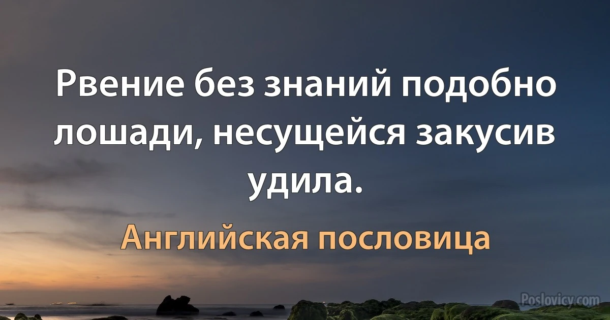 Рвение без знаний подобно лошади, несущейся закусив удила. (Английская пословица)