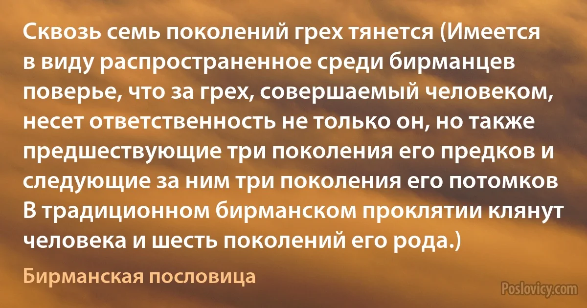 Сквозь семь поколений грех тянется (Имеется в виду распространенное среди бирманцев поверье, что за грех, совершаемый человеком, несет ответственность не только он, но также предшествующие три поколения его предков и следующие за ним три поколения его потомков В традиционном бирманском проклятии клянут человека и шесть поколений его рода.) (Бирманская пословица)