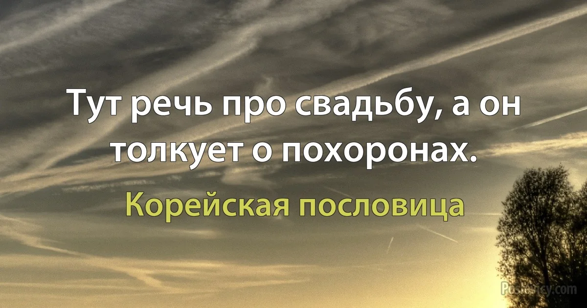 Тут речь про свадьбу, а он толкует о похоронах. (Корейская пословица)