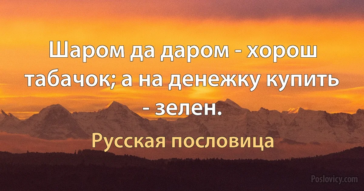 Шаром да даром - хорош табачок; а на денежку купить - зелен. (Русская пословица)