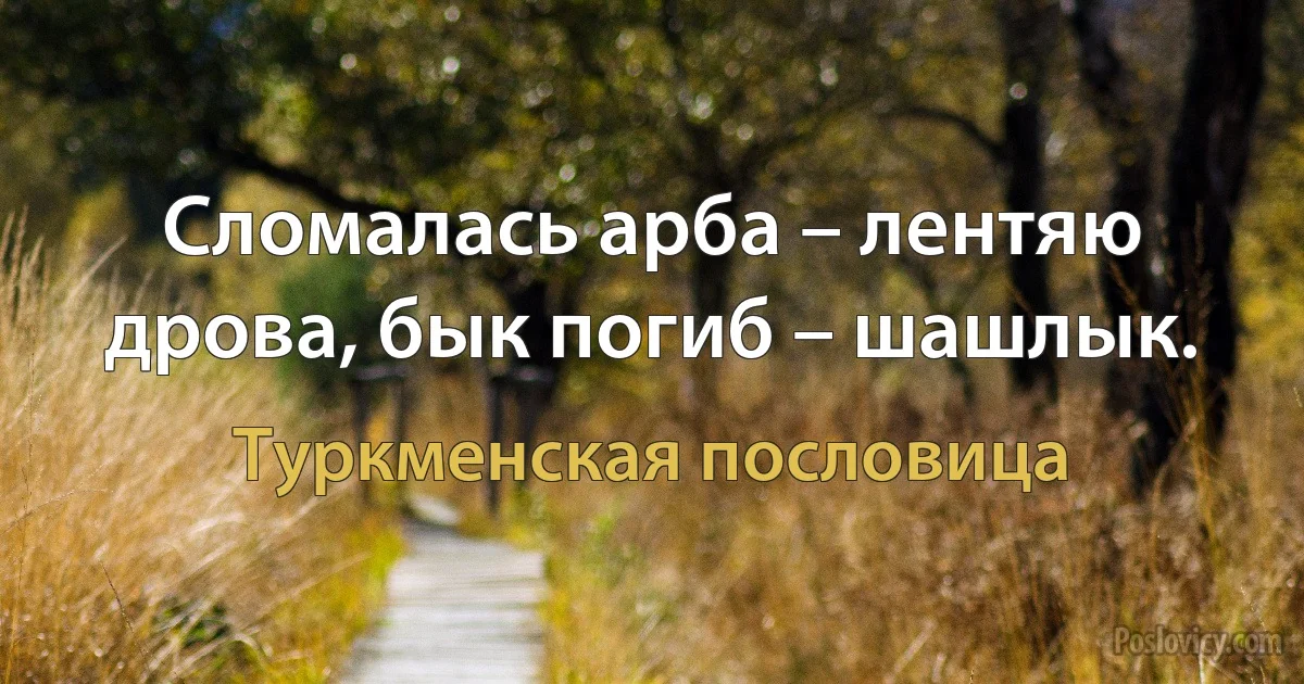 Сломалась арба – лентяю дрова, бык погиб – шашлык. (Туркменская пословица)