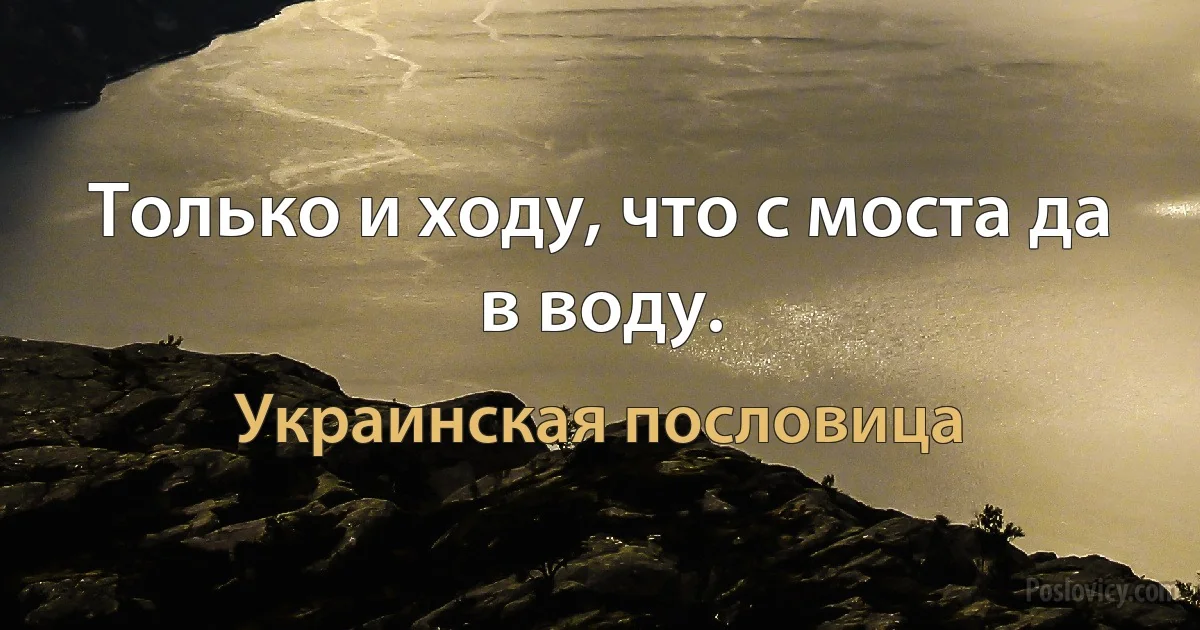 Только и ходу, что с моста да в воду. (Украинская пословица)