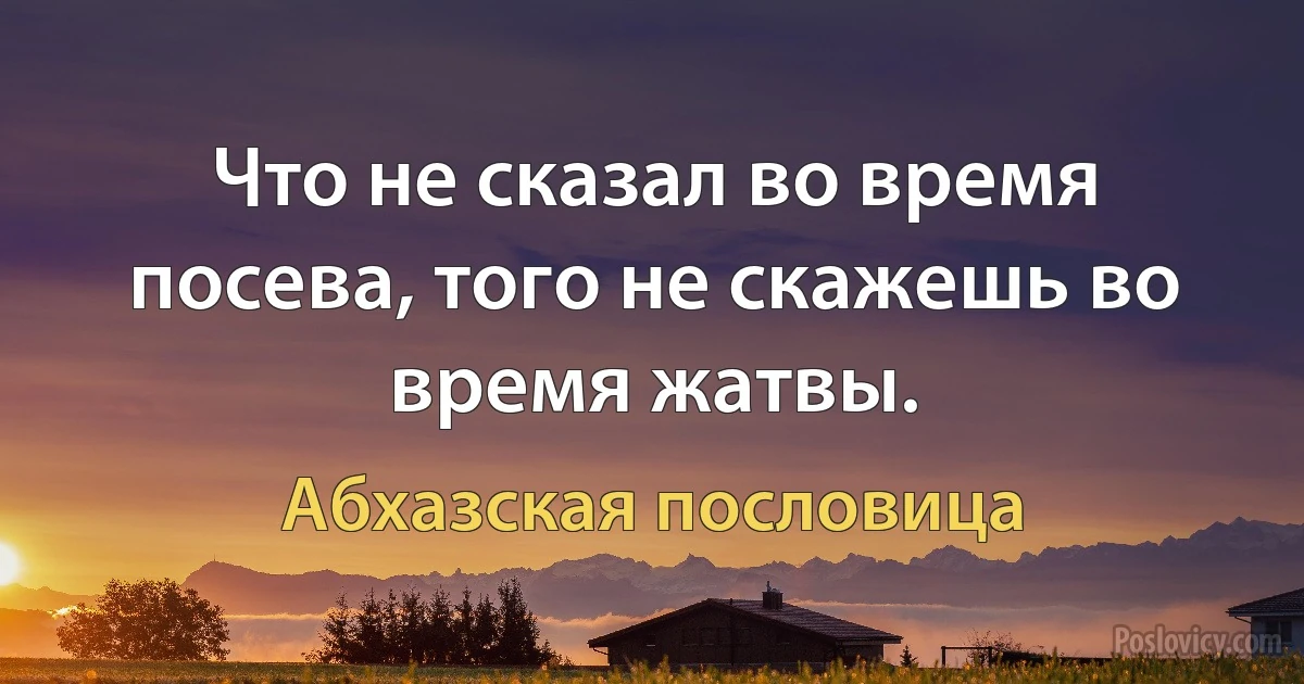 Что не сказал во время посева, того не скажешь во время жатвы. (Абхазская пословица)