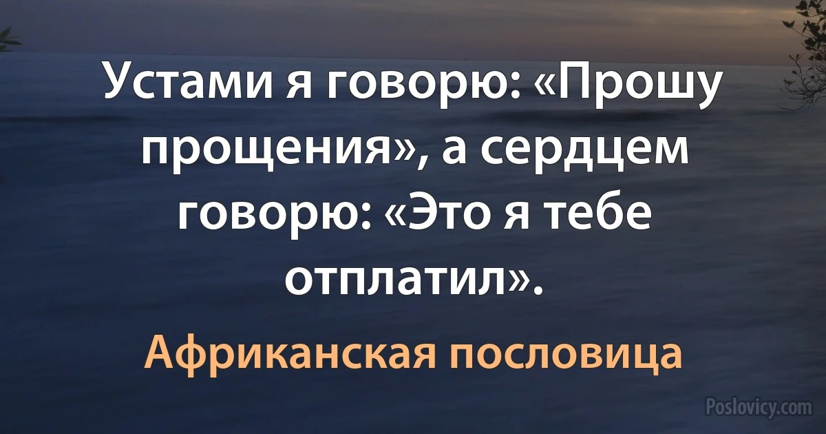 Устами я говорю: «Прошу прощения», а сердцем говорю: «Это я тебе отплатил». (Африканская пословица)