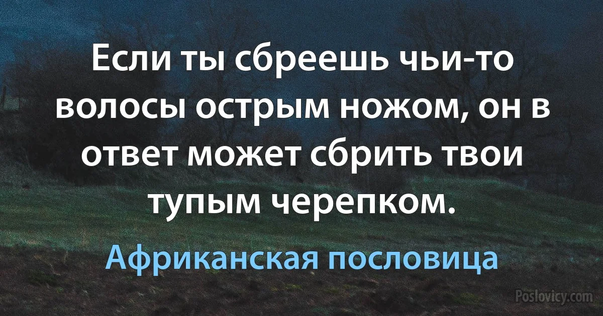 Если ты сбреешь чьи-то волосы острым ножом, он в ответ может сбрить твои тупым черепком. (Африканская пословица)