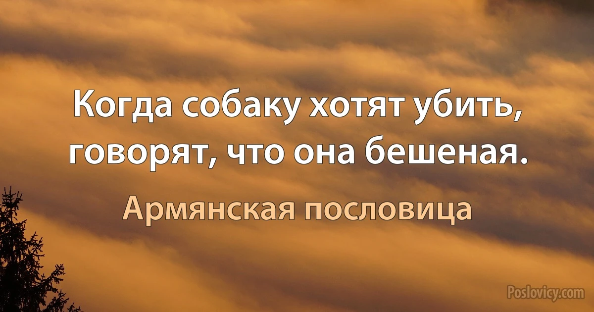 Когда собаку хотят убить, говорят, что она бешеная. (Армянская пословица)