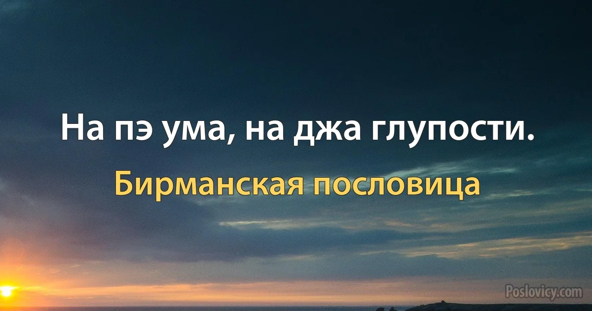 На пэ ума, на джа глупости. (Бирманская пословица)