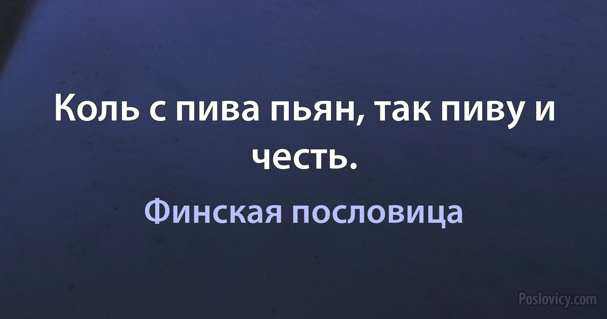 Коль с пива пьян, так пиву и честь. (Финская пословица)