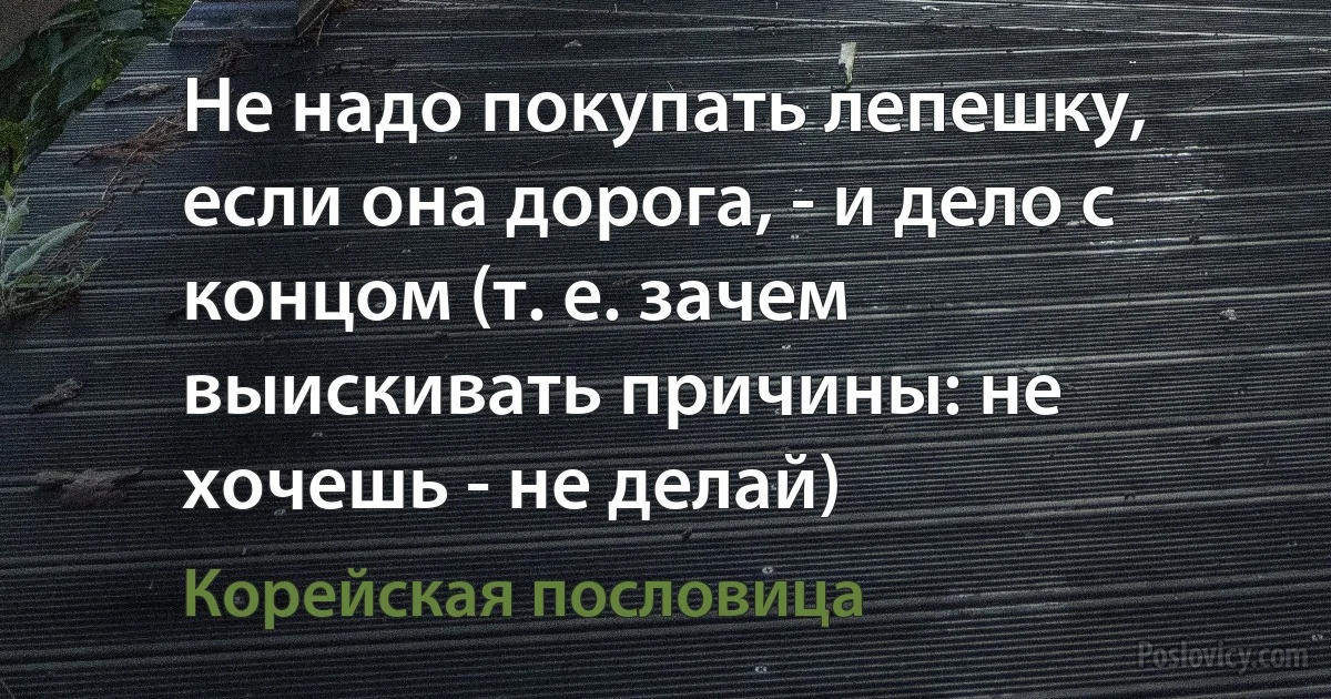 Не надо покупать лепешку, если она дорога, - и дело с концом (т. е. зачем выискивать причины: не хочешь - не делай) (Корейская пословица)