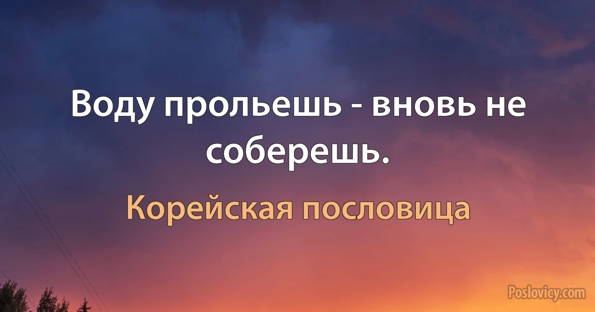 Воду прольешь - вновь не соберешь. (Корейская пословица)