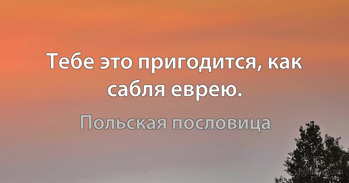 Тебе это пригодится, как сабля еврею. (Польская пословица)