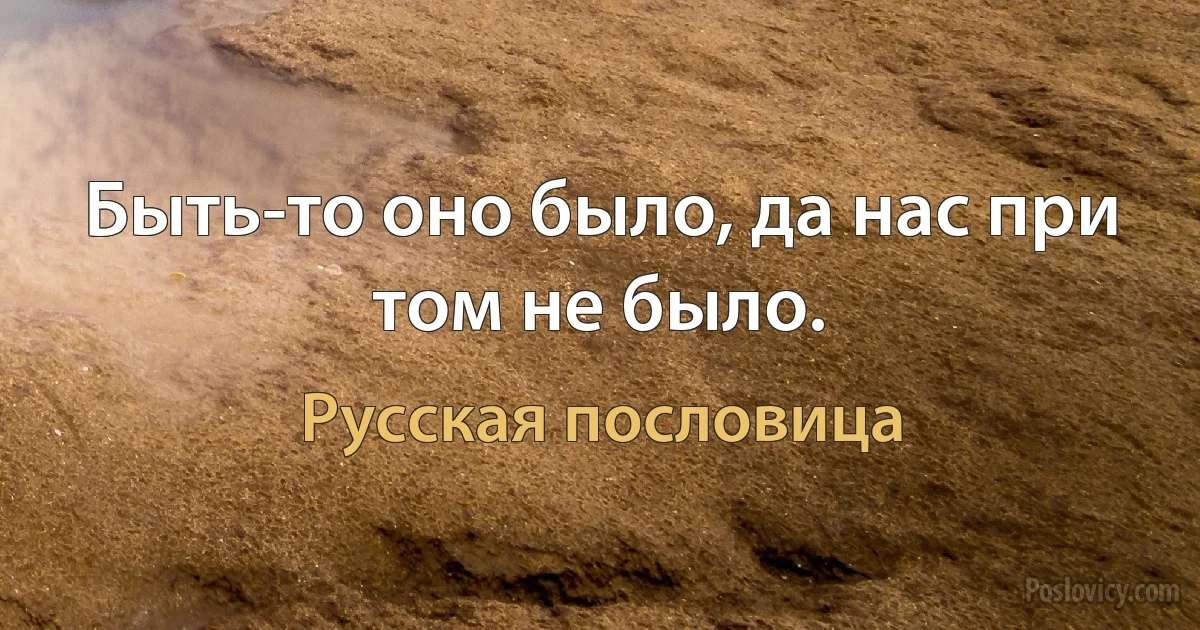 Быть-то оно было, да нас при том не было. (Русская пословица)