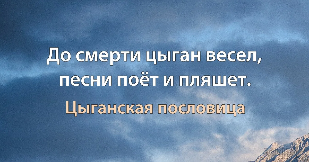 До смерти цыган весел, песни поёт и пляшет. (Цыганская пословица)