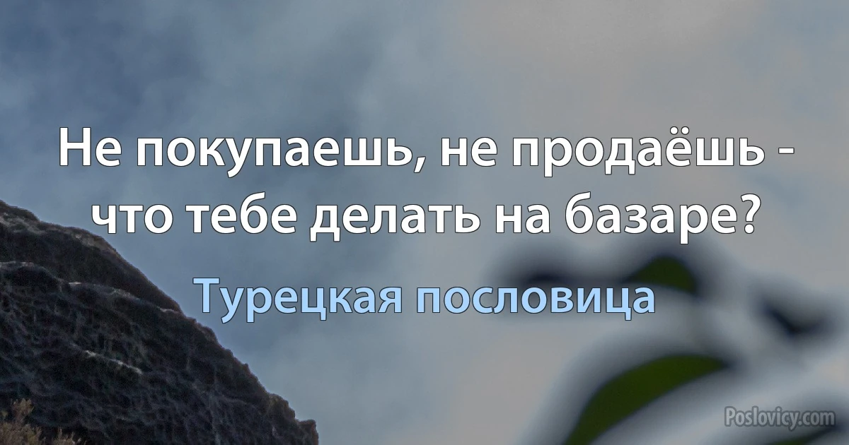 Не покупаешь, не продаёшь - что тебе делать на базаре? (Турецкая пословица)