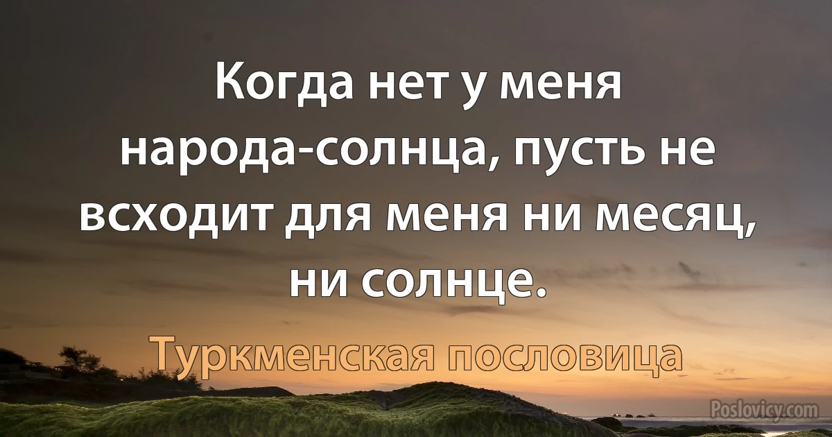 Когда нет у меня народа-солнца, пусть не всходит для меня ни месяц, ни солнце. (Туркменская пословица)