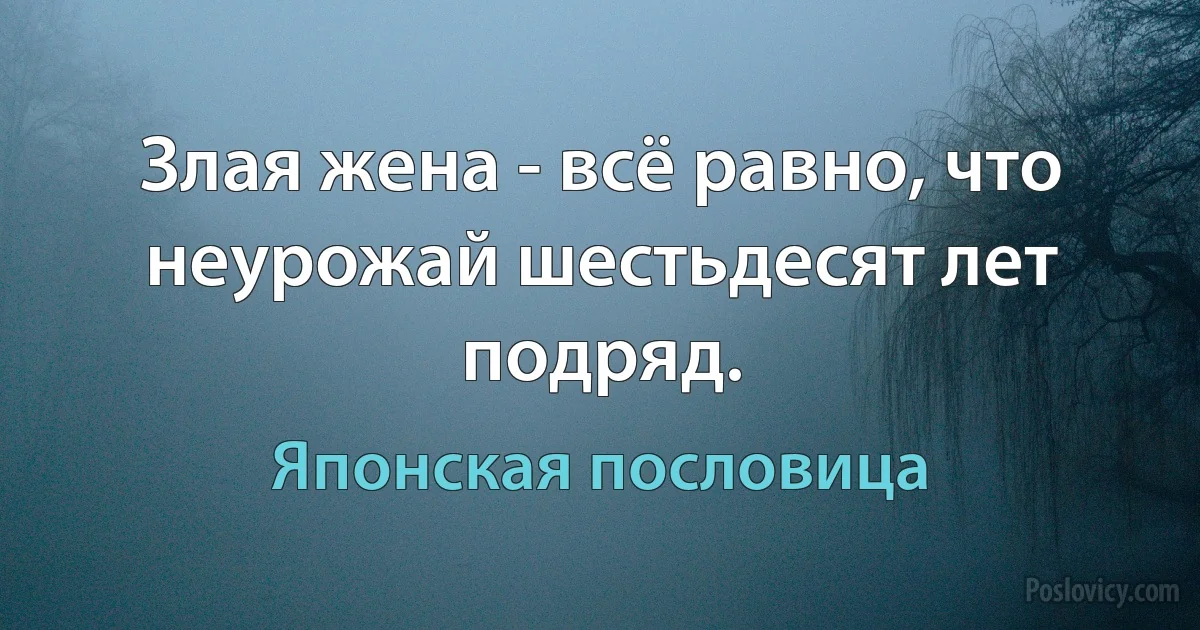 Злая жена - всё равно, что неурожай шестьдесят лет подряд. (Японская пословица)