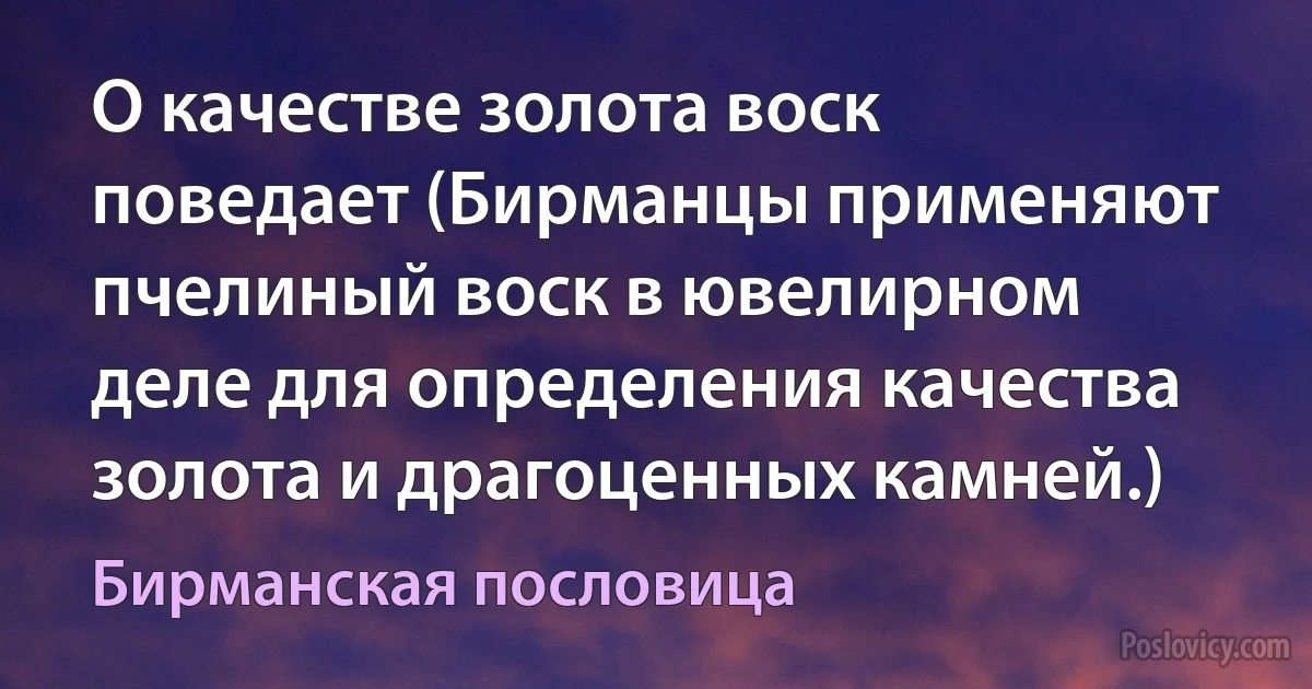 О качестве золота воск поведает (Бирманцы применяют пчелиный воск в ювелирном деле для определения качества золота и драгоценных камней.) (Бирманская пословица)