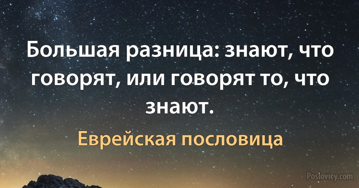 Большая разница: знают, что говорят, или говорят то, что знают. (Еврейская пословица)