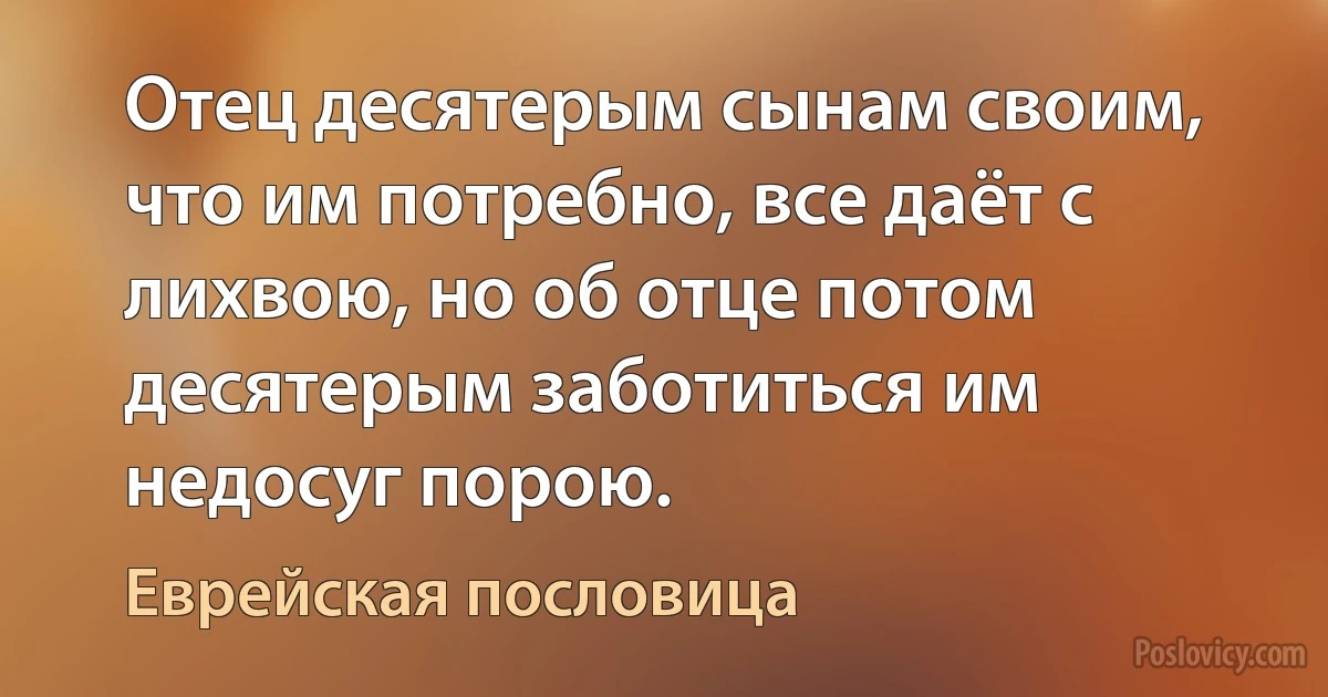 Отец десятерым сынам своим, что им потребно, все даёт с лихвою, но об отце потом десятерым заботиться им недосуг порою. (Еврейская пословица)