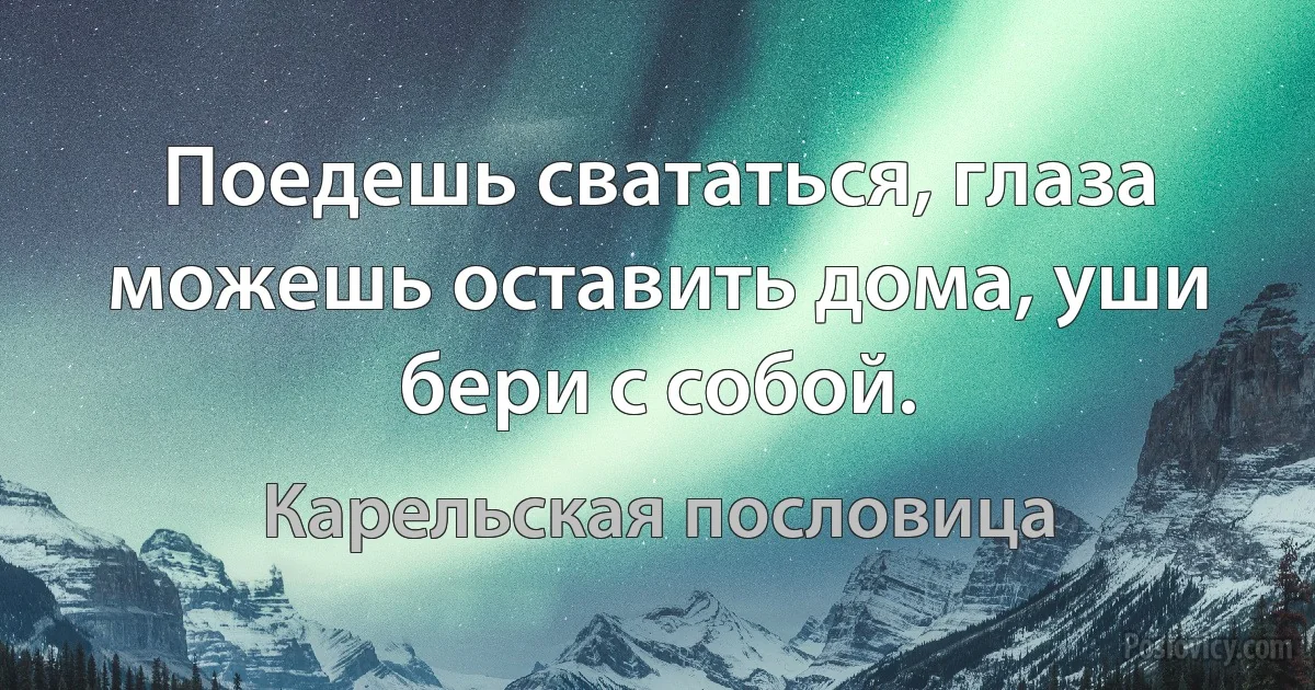 Поедешь свататься, глаза можешь оставить дома, уши бери с собой. (Карельская пословица)